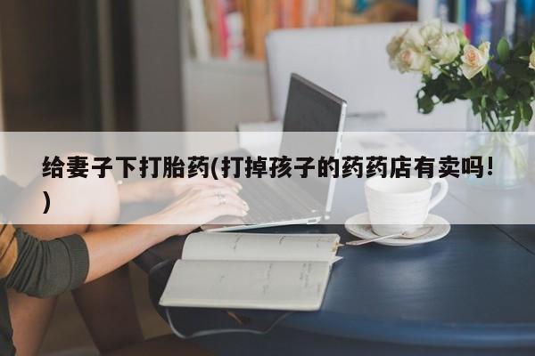 堕胎药在线购买给妻子下打胎药(打掉孩子的药药店有卖吗!)