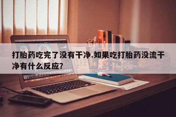 堕胎药在线购买打胎药吃完了没有干净.如果吃打胎药没流干净有什么反应？