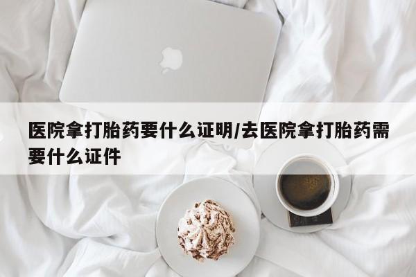 堕胎药在线购买医院拿打胎药要什么证明/去医院拿打胎药需要什么证件