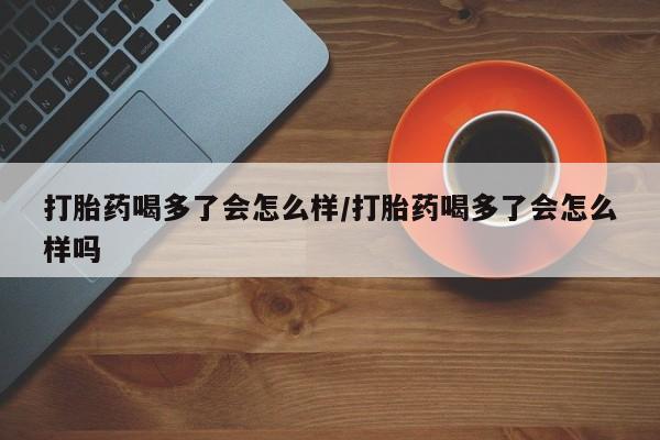 堕胎药在线购买打胎药喝多了会怎么样/打胎药喝多了会怎么样吗