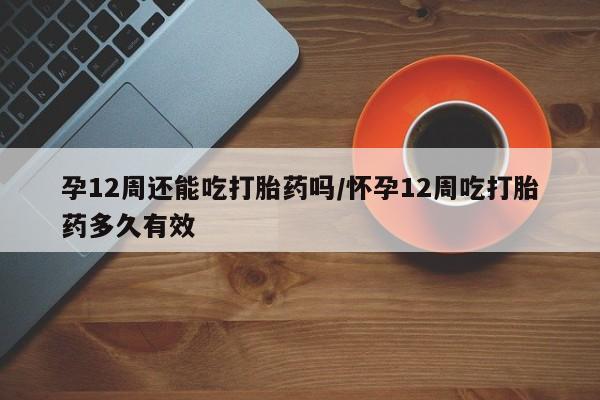 堕胎药在线购买孕12周还能吃打胎药吗/怀孕12周吃打胎药多久有效