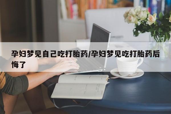 堕胎药在线购买孕妇梦见自己吃打胎药/孕妇梦见吃打胎药后悔了