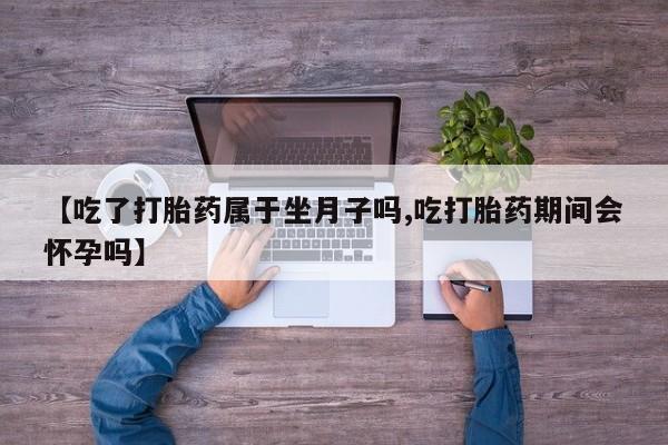 堕胎药在线购买【吃了打胎药属于坐月子吗,吃打胎药期间会怀孕吗】