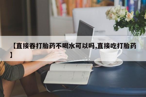 堕胎药在线购买【直接吞打胎药不喝水可以吗,直接吃打胎药】