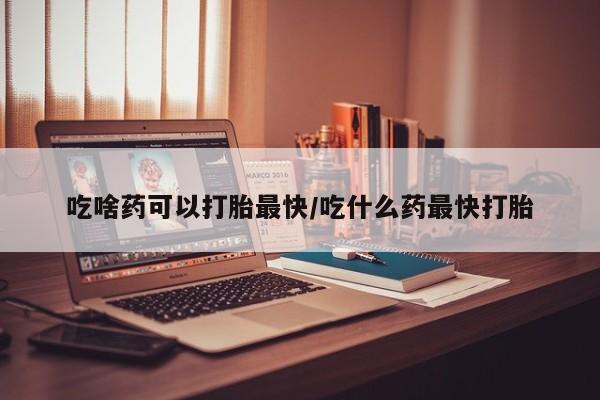 堕胎药在线购买吃啥药可以打胎最快/吃什么药最快打胎