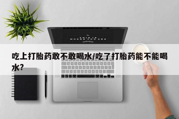 堕胎药在线购买吃上打胎药敢不敢喝水/吃了打胎药能不能喝水?