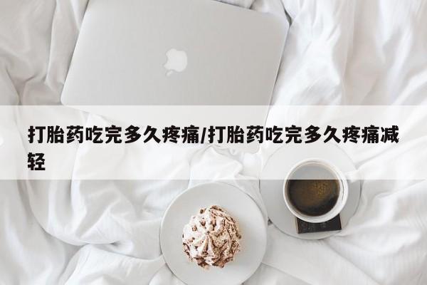 堕胎药在线购买打胎药吃完多久疼痛/打胎药吃完多久疼痛减轻