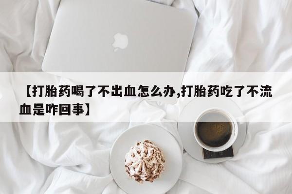 堕胎药在线购买【打胎药喝了不出血怎么办,打胎药吃了不流血是咋回事】