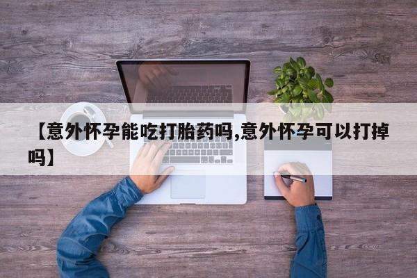 堕胎药在线购买【意外怀孕能吃打胎药吗,意外怀孕可以打掉吗】