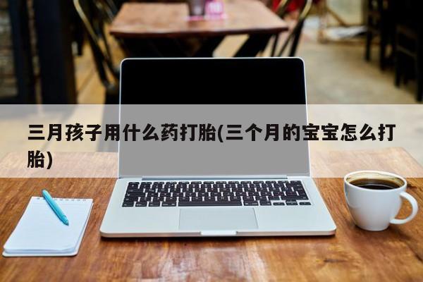 堕胎药在线购买三月孩子用什么药打胎(三个月的宝宝怎么打胎)