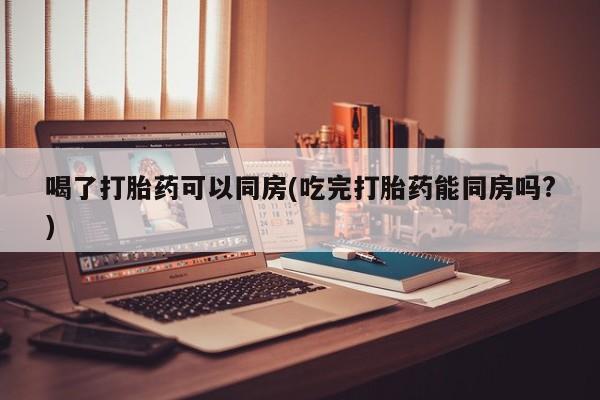 堕胎药在线购买喝了打胎药可以同房(吃完打胎药能同房吗?)