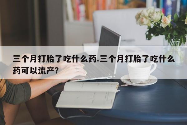 堕胎药在线购买三个月打胎了吃什么药.三个月打胎了吃什么药可以流产？