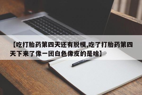 堕胎药在线购买【吃打胎药第四天还有脱模,吃了打胎药第四天下来了像一团白色像皮的是啥】