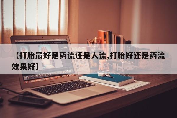 堕胎药在线购买【打胎最好是药流还是人流,打胎好还是药流效果好】