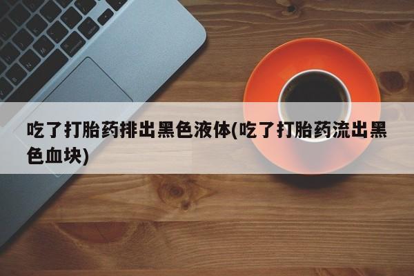 堕胎药在线购买吃了打胎药排出黑色液体(吃了打胎药流出黑色血块)