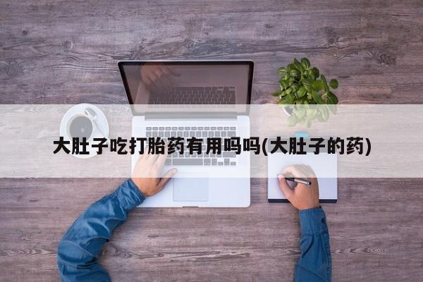 堕胎药在线购买大肚子吃打胎药有用吗吗(大肚子的药)