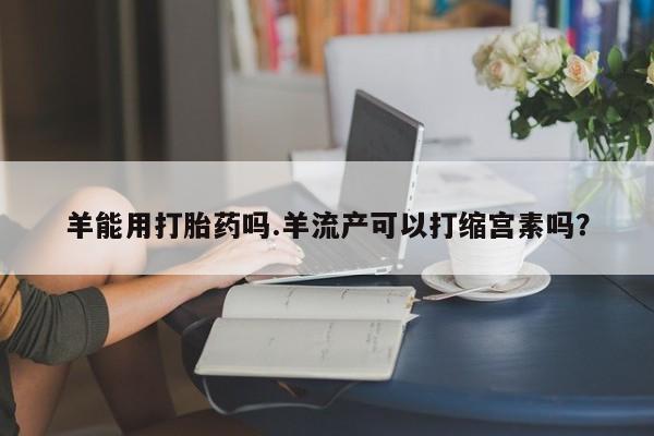 堕胎药在线购买羊能用打胎药吗.羊流产可以打缩宫素吗？