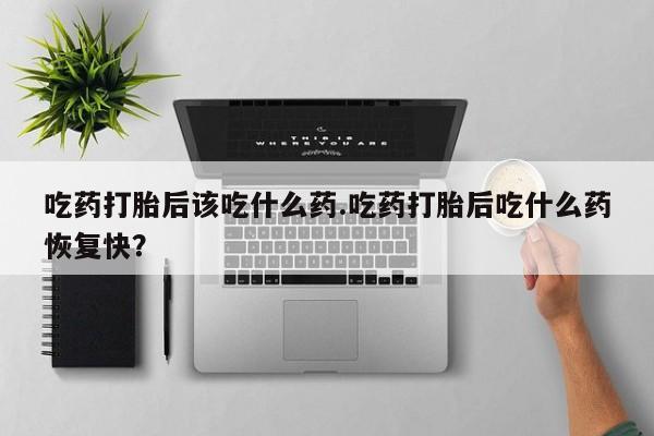 堕胎药在线购买吃药打胎后该吃什么药.吃药打胎后吃什么药恢复快？