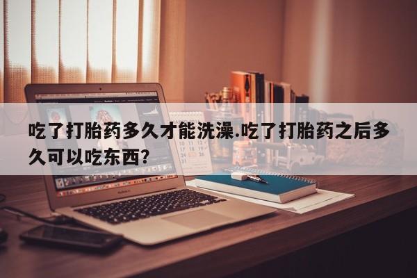 堕胎药在线购买吃了打胎药多久才能洗澡.吃了打胎药之后多久可以吃东西？