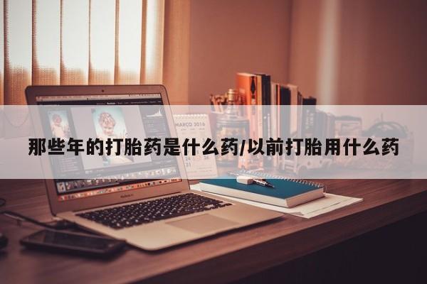 堕胎药在线购买那些年的打胎药是什么药/以前打胎用什么药