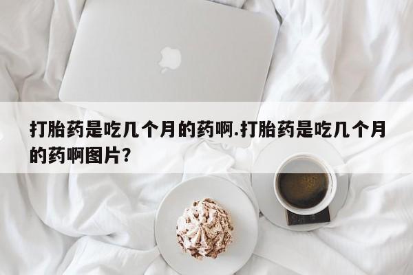 堕胎药在线购买打胎药是吃几个月的药啊.打胎药是吃几个月的药啊图片？