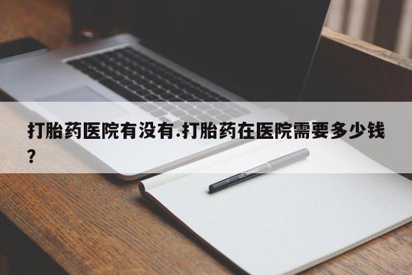 堕胎药在线购买打胎药医院有没有.打胎药在医院需要多少钱？