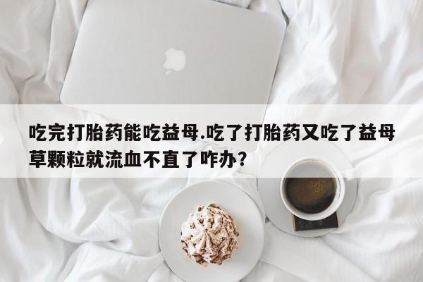 堕胎药在线购买吃完打胎药能吃益母.吃了打胎药又吃了益母草颗粒就流血不直了咋办？