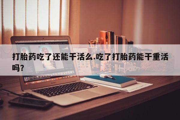 堕胎药在线购买打胎药吃了还能干活么.吃了打胎药能干重活吗？
