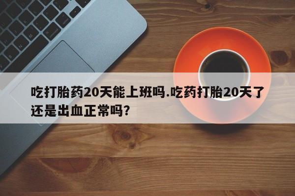 堕胎药在线购买吃打胎药20天能上班吗.吃药打胎20天了还是出血正常吗？