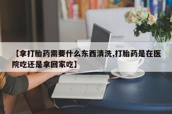 堕胎药在线购买【拿打胎药需要什么东西清洗,打胎药是在医院吃还是拿回家吃】