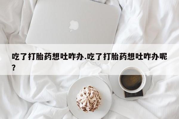 堕胎药在线购买吃了打胎药想吐咋办.吃了打胎药想吐咋办呢？