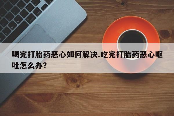 堕胎药在线购买喝完打胎药恶心如何解决.吃完打胎药恶心呕吐怎么办？