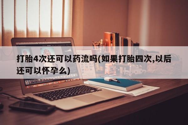 堕胎药在线购买打胎4次还可以药流吗(如果打胎四次,以后还可以怀孕么)