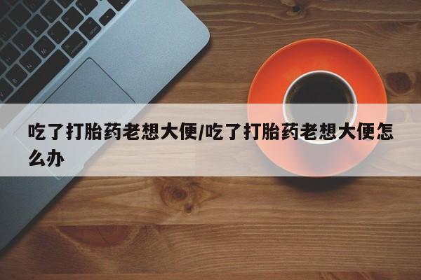 堕胎药在线购买吃了打胎药老想大便/吃了打胎药老想大便怎么办