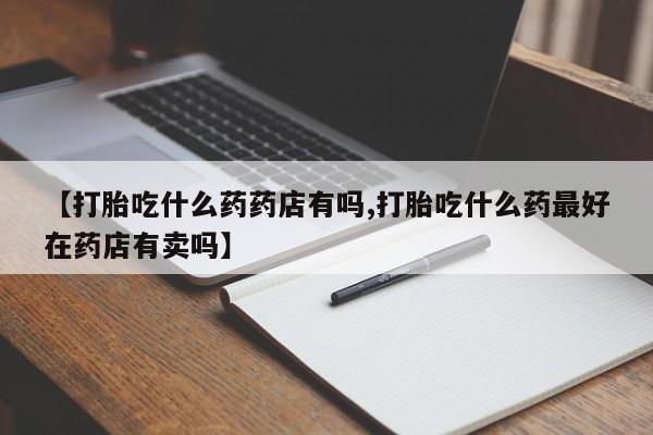 堕胎药在线购买【打胎吃什么药药店有吗,打胎吃什么药最好在药店有卖吗】