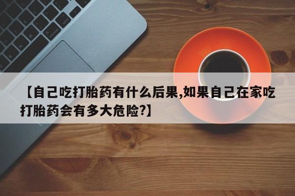 堕胎药在线购买【自己吃打胎药有什么后果,如果自己在家吃打胎药会有多大危险?】