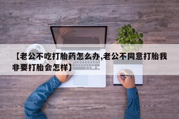 堕胎药在线购买【老公不吃打胎药怎么办,老公不同意打胎我非要打胎会怎样】