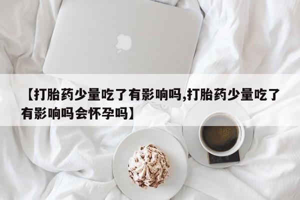 堕胎药在线购买【打胎药少量吃了有影响吗,打胎药少量吃了有影响吗会怀孕吗】