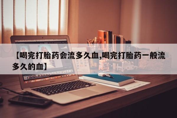 堕胎药在线购买【喝完打胎药会流多久血,喝完打胎药一般流多久的血】