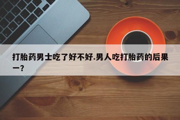 堕胎药在线购买打胎药男士吃了好不好.男人吃打胎药的后果一？