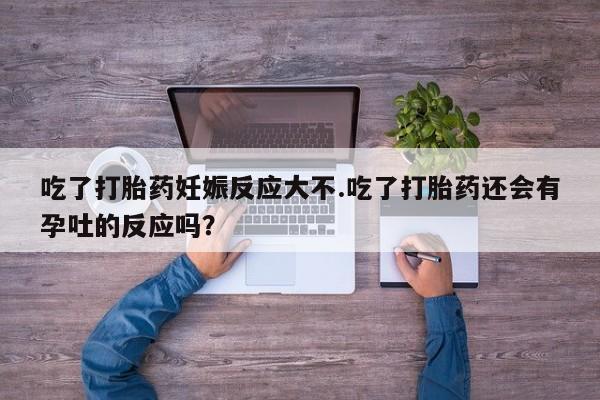 堕胎药在线购买吃了打胎药妊娠反应大不.吃了打胎药还会有孕吐的反应吗？