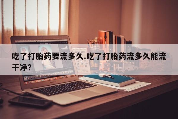 堕胎药在线购买吃了打胎药要流多久.吃了打胎药流多久能流干净？
