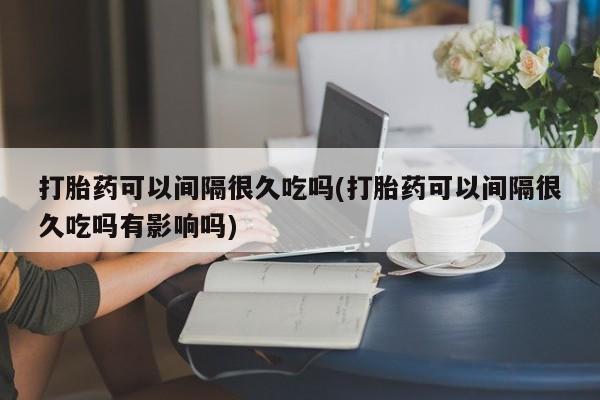 堕胎药在线购买打胎药可以间隔很久吃吗(打胎药可以间隔很久吃吗有影响吗)