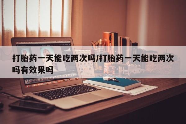 堕胎药在线购买打胎药一天能吃两次吗/打胎药一天能吃两次吗有效果吗
