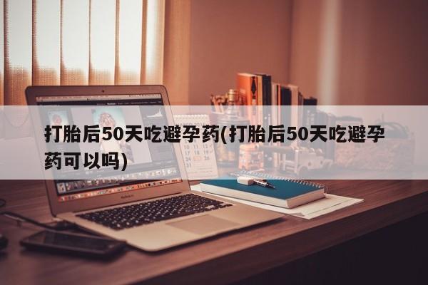 堕胎药在线购买打胎后50天吃避孕药(打胎后50天吃避孕药可以吗)
