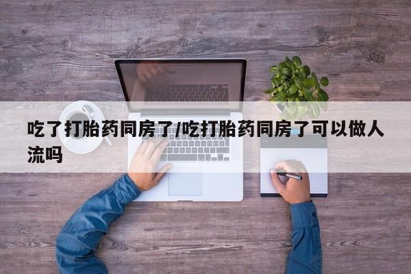 堕胎药在线购买吃了打胎药同房了/吃打胎药同房了可以做人流吗