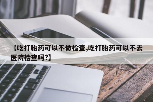 堕胎药在线购买【吃打胎药可以不做检查,吃打胎药可以不去医院检查吗?】