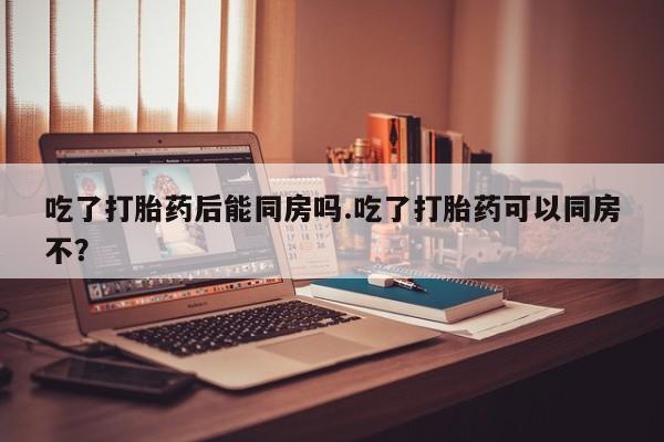 堕胎药在线购买吃了打胎药后能同房吗.吃了打胎药可以同房不？
