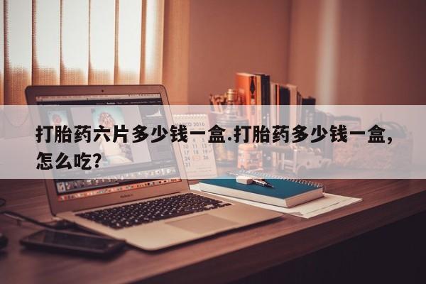 堕胎药在线购买打胎药六片多少钱一盒.打胎药多少钱一盒,怎么吃？