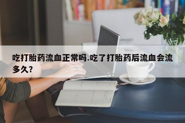 堕胎药在线购买吃打胎药流血正常吗.吃了打胎药后流血会流多久？